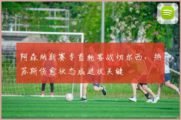 阿森纳新赛季首轮客战切尔西,热苏斯伤愈状态成进攻关键