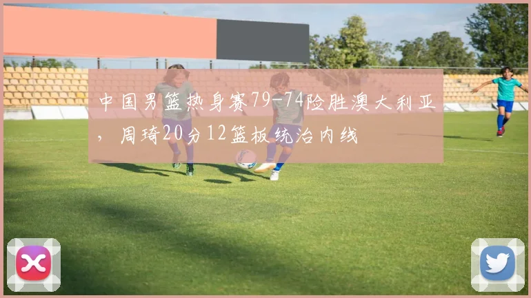 中国男篮热身赛79-74险胜澳大利亚，周琦20分12篮板统治内线