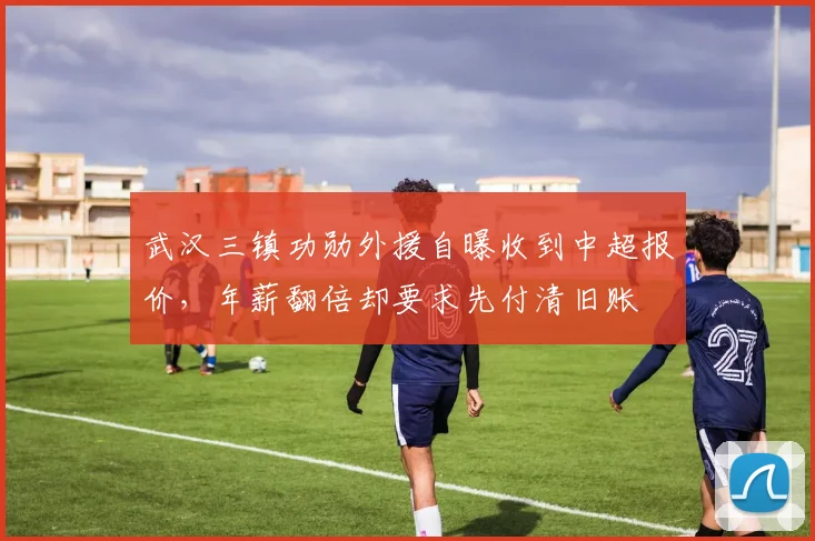 武汉三镇功勋外援自曝收到中超报价，年薪翻倍却要求先付清旧账