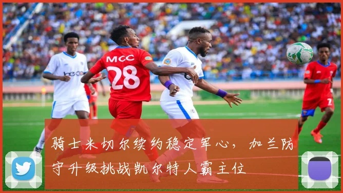 骑士米切尔续约稳定军心，加兰防守升级挑战凯尔特人霸主位