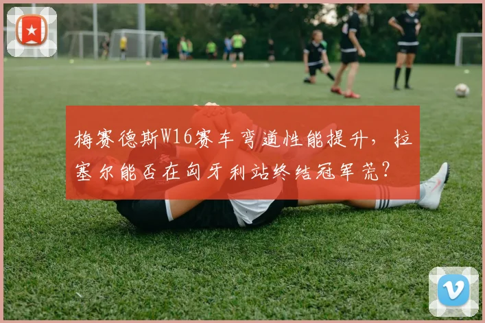 梅赛德斯W16赛车弯道性能提升，拉塞尔能否在匈牙利站终结冠军荒？