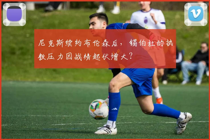尼克斯续约布伦森后,锡伯杜的执教压力因战绩起伏增大?